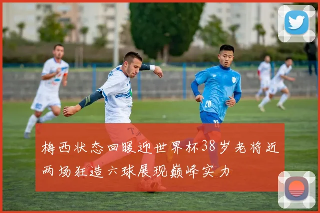 梅西状态回暖迎世界杯38岁老将近两场狂造六球展现巅峰实力