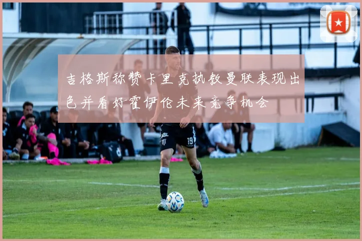 吉格斯称赞卡里克执教曼联表现出色并看好霍伊伦未来竞争机会