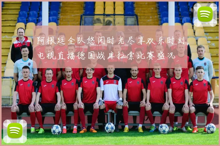 阿根廷全队悠闲时光尽享欢乐时刻电视直播德国战库拉索比赛盛况