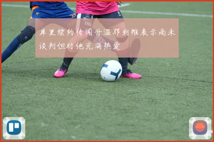 库里续约传闻升温邓利维表示尚未谈判但对他充满热爱
