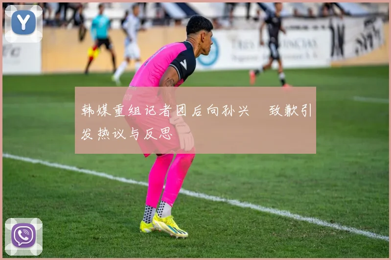 韩媒重组记者团后向孙兴慜致歉引发热议与反思