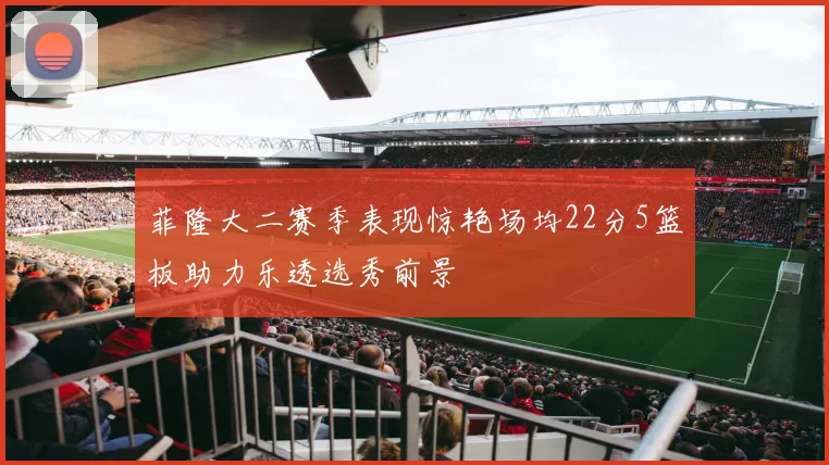 菲隆大二赛季表现惊艳场均22分5篮板助力乐透选秀前景