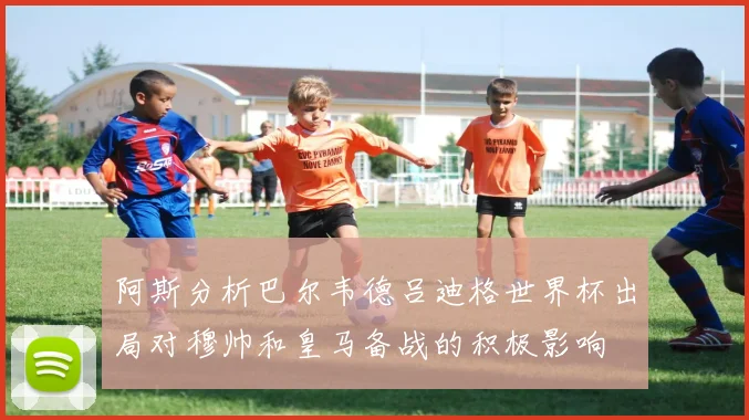 阿斯分析巴尔韦德吕迪格世界杯出局对穆帅和皇马备战的积极影响