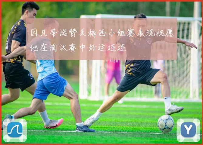 因凡蒂诺赞美梅西小组赛表现祝愿他在淘汰赛中好运连连