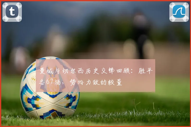 曼城与切尔西历史交锋回顾：胜平各67场，势均力敌的较量