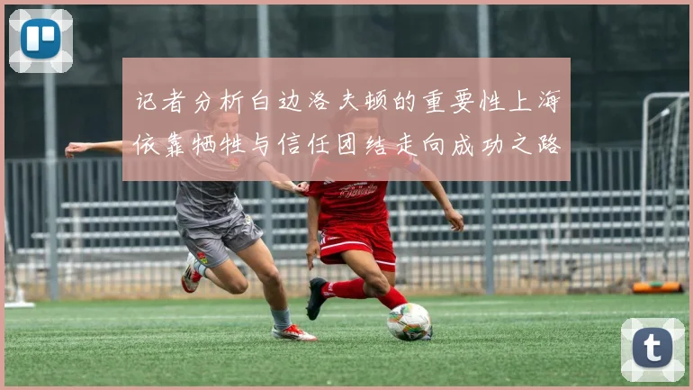 记者分析白边洛夫顿的重要性上海依靠牺牲与信任团结走向成功之路