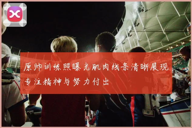 原帅训练照曝光肌肉线条清晰展现专注精神与努力付出