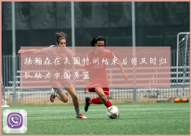 杨瀚森在美国特训结束后将及时归队助力中国男篮