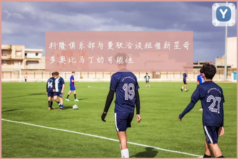 科隆俱乐部与曼联洽谈租借新星奇多奥比马丁的可能性