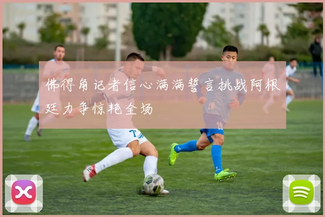 佛得角记者信心满满誓言挑战阿根廷力争惊艳全场