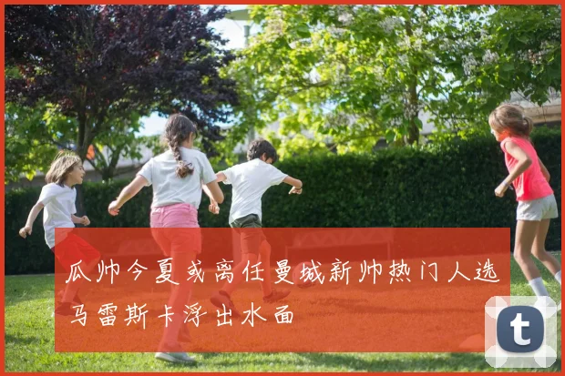 瓜帅今夏或离任曼城新帅热门人选马雷斯卡浮出水面