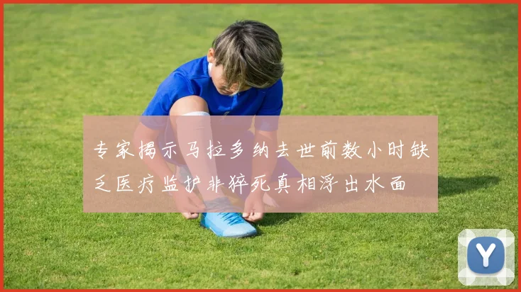 专家揭示马拉多纳去世前数小时缺乏医疗监护非猝死真相浮出水面